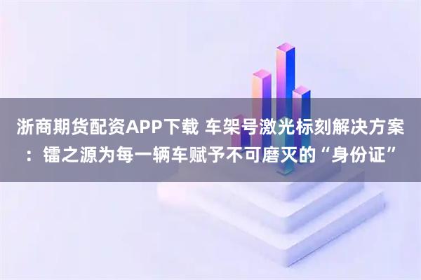 浙商期货配资APP下载 车架号激光标刻解决方案：镭之源为每一辆车赋予不可磨灭的“身份证”