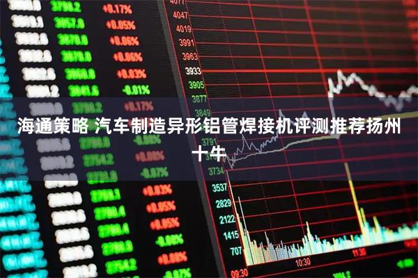 海通策略 汽车制造异形铝管焊接机评测推荐扬州十牛