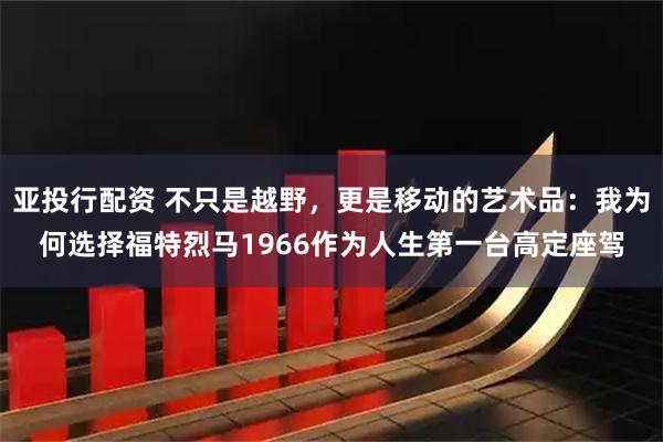 亚投行配资 不只是越野，更是移动的艺术品：我为何选择福特烈马1966作为人生第一台高定座驾