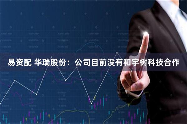 易资配 华瑞股份：公司目前没有和宇树科技合作