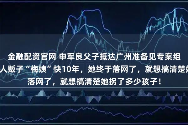 金融配资官网 申军良父子抵达广州准备见专案组!申军良称追了人贩子“梅姨”快10年,她终于落网了,就想搞清楚她拐了多少孩子!