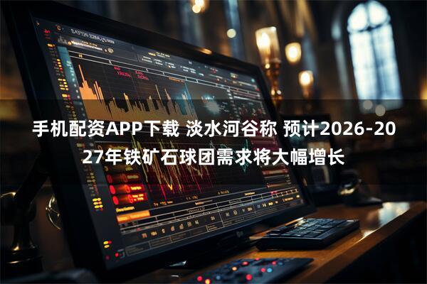 手机配资APP下载 淡水河谷称 预计2026-2027年铁矿石球团需求将大幅增长