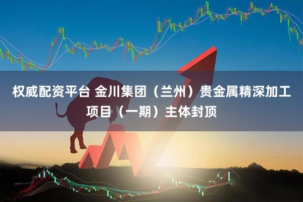 权威配资平台 金川集团（兰州）贵金属精深加工项目（一期）主体封顶