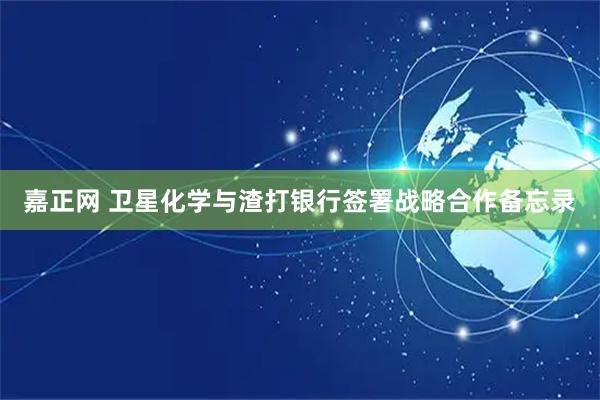 嘉正网 卫星化学与渣打银行签署战略合作备忘录
