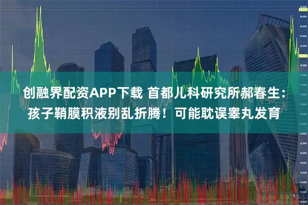 创融界配资APP下载 首都儿科研究所郝春生:孩子鞘膜积液别乱折腾!可能耽误睾丸发育