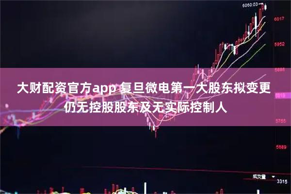 大财配资官方app 复旦微电第一大股东拟变更 仍无控股股东及无实际控制人
