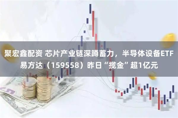 聚宏鑫配资 芯片产业链深蹲蓄力，半导体设备ETF易方达（159558）昨日“揽金”超1亿元