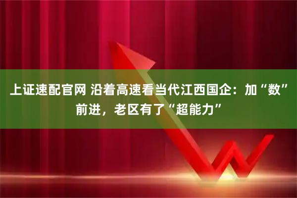 上证速配官网 沿着高速看当代江西国企：加“数”前进，老区有了“超能力”