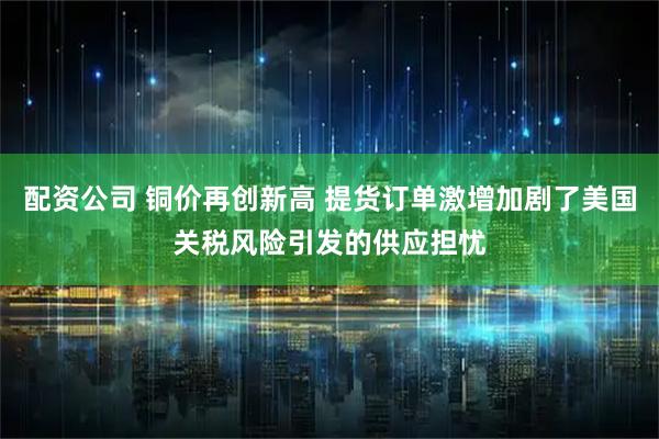配资公司 铜价再创新高 提货订单激增加剧了美国关税风险引发的供应担忧