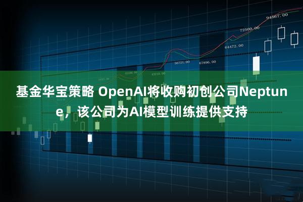 基金华宝策略 OpenAI将收购初创公司Neptune,该公司为AI模型训练提供支持