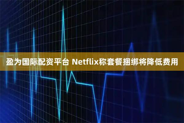 盈为国际配资平台 Netflix称套餐捆绑将降低费用