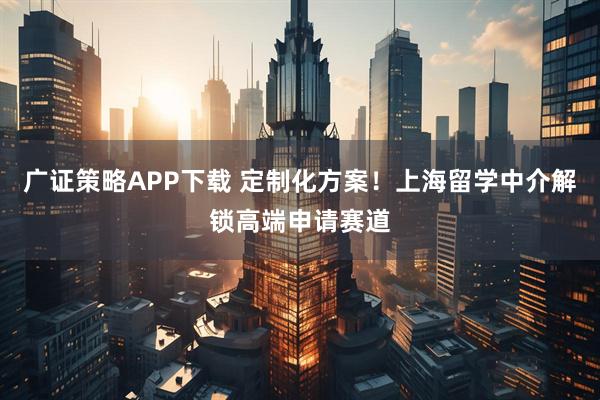 广证策略APP下载 定制化方案！上海留学中介解锁高端申请赛道