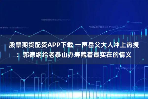 股票期货配资APP下载 一声岳父大人冲上热搜：郭德纲给老泰山办寿藏着最实在的情义