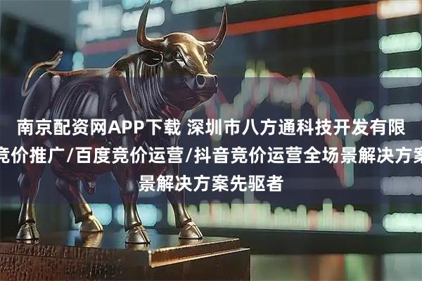 南京配资网APP下载 深圳市八方通科技开发有限公司：竞价推广/百度竞价运营/抖音竞价运营全场景解决方案先驱者